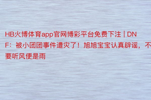 HB火博体育app官网博彩平台免费下注 | DNF：被小团团事件遭灾了！旭旭宝宝认真辟谣，不要听风便是雨