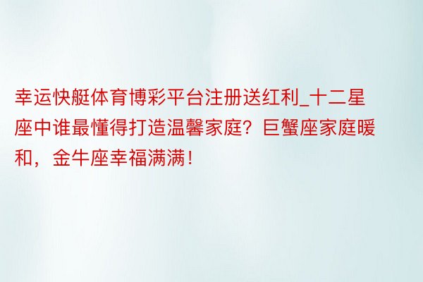 幸运快艇体育博彩平台注册送红利_十二星座中谁最懂得打造温馨家庭？巨蟹座家庭暖和，金牛座幸福满满！