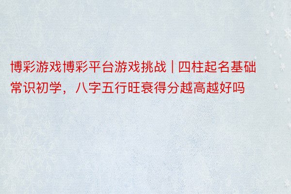 博彩游戏博彩平台游戏挑战 | 四柱起名基础常识初学，八字五行旺衰得分越高越好吗