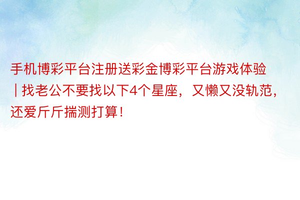 手机博彩平台注册送彩金博彩平台游戏体验 | 找老公不要找以下4个星座，又懒又没轨范，还爱斤斤揣测打算！