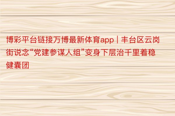博彩平台链接万博最新体育app | 丰台区云岗街说念“党建参谋人组”变身下层治千里着稳健囊团