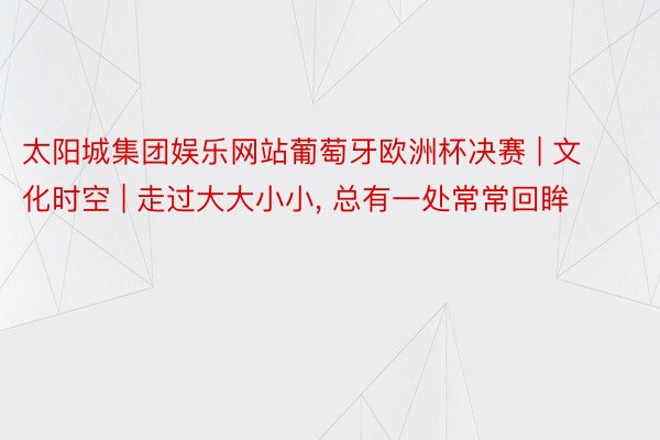 太阳城集团娱乐网站葡萄牙欧洲杯决赛 | 文化时空 | 走过大大小小, 总有一处常常回眸