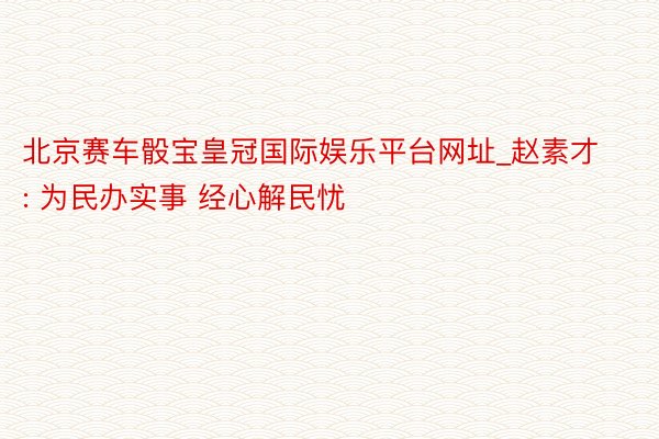 北京赛车骰宝皇冠国际娱乐平台网址_赵素才: 为民办实事 经心解民忧