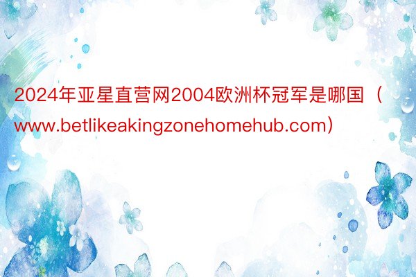 2024年亚星直营网2004欧洲杯冠军是哪国（www.betlikeakingzonehomehub.com）