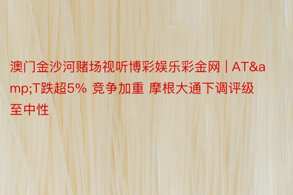 澳门金沙河赌场视听博彩娱乐彩金网 | AT&T跌超5% 竞争加重 摩根大通下调评级至中性