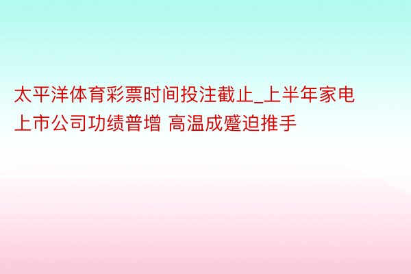 太平洋体育彩票时间投注截止_上半年家电上市公司功绩普增 高温成蹙迫推手