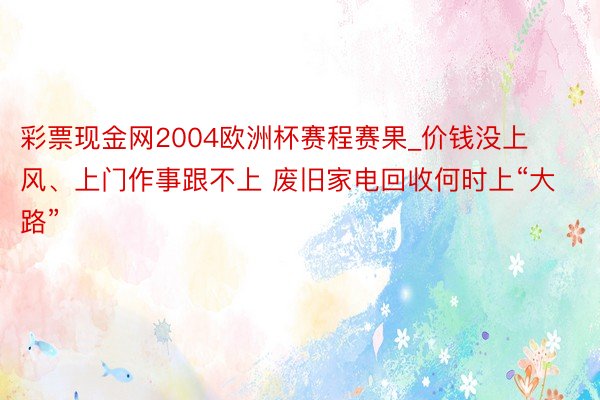 彩票现金网2004欧洲杯赛程赛果_价钱没上风、上门作事跟不上 废旧家电回收何时上“大路”