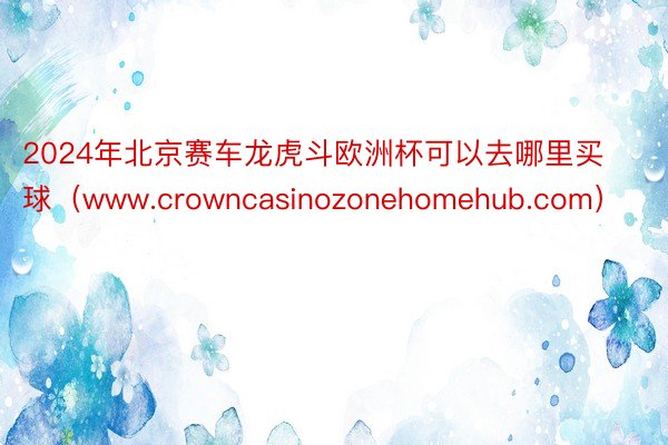 2024年北京赛车龙虎斗欧洲杯可以去哪里买球（www.crowncasinozonehomehub.com）