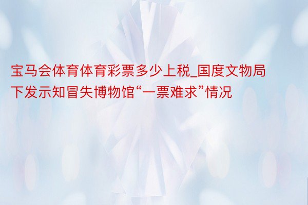 宝马会体育体育彩票多少上税_国度文物局下发示知冒失博物馆“一票难求”情况