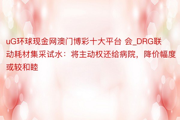 uG环球现金网澳门博彩十大平台 会_DRG联动耗材集采试水：将主动权还给病院，降价幅度或较和睦