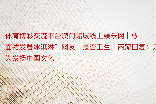 体育博彩交流平台澳门赌城线上娱乐网 | 马面裙发簪冰淇淋？网友：是否卫生，商家回复：只为发扬中国文化