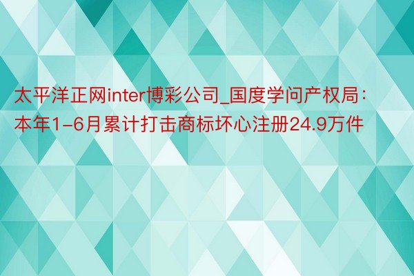 太平洋正网inter博彩公司_国度学问产权局：本年1-6月累计打击商标坏心注册24.9万件