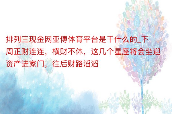 排列三现金网亚傅体育平台是干什么的_下周正财连连，横财不休，这几个星座将会坐迎资产进家门，往后财路滔滔