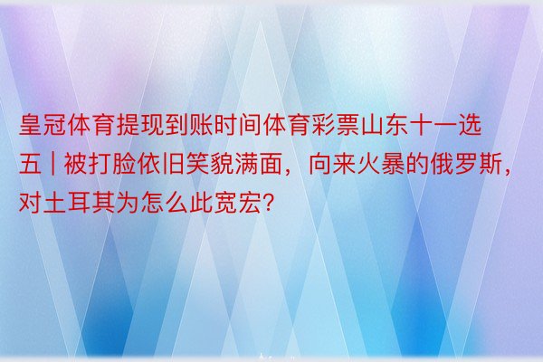 皇冠体育提现到账时间体育彩票山东十一选五 | 被打脸依旧笑貌满面，向来火暴的俄罗斯，对土耳其为怎么此宽宏？