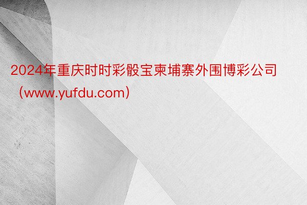 2024年重庆时时彩骰宝柬埔寨外围博彩公司（www.yufdu.com）