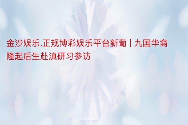 金沙娱乐.正规博彩娱乐平台新葡 | 九国华裔隆起后生赴滇研习参访