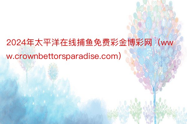 2024年太平洋在线捕鱼免费彩金博彩网（www.crownbettorsparadise.com）