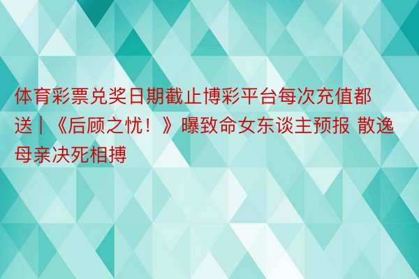 体育彩票兑奖日期截止博彩平台每次充值都送 | 《后顾之忧！》曝致命女东谈主预报 散逸母亲决死相搏