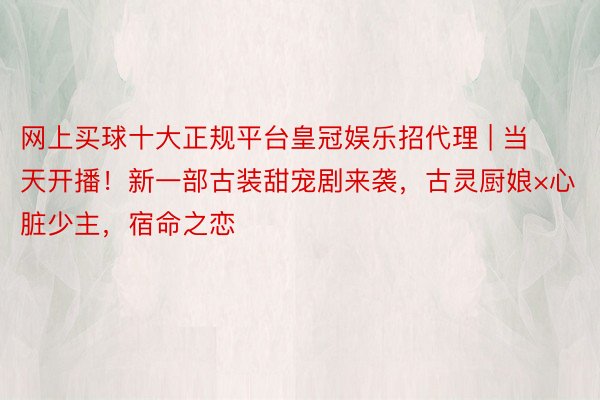 网上买球十大正规平台皇冠娱乐招代理 | 当天开播！新一部古装甜宠剧来袭，古灵厨娘×心脏少主，宿命之恋