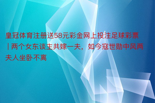 皇冠体育注册送58元彩金网上投注足球彩票 | 两个女东谈主共嫁一夫，如今寇世勋中风两夫人坐卧不离