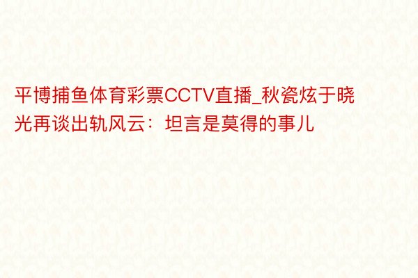 平博捕鱼体育彩票CCTV直播_秋瓷炫于晓光再谈出轨风云：坦言是莫得的事儿