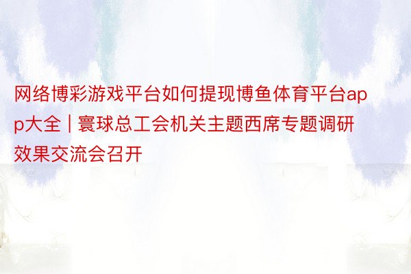 网络博彩游戏平台如何提现博鱼体育平台app大全 | 寰球总工会机关主题西席专题调研效果交流会召开