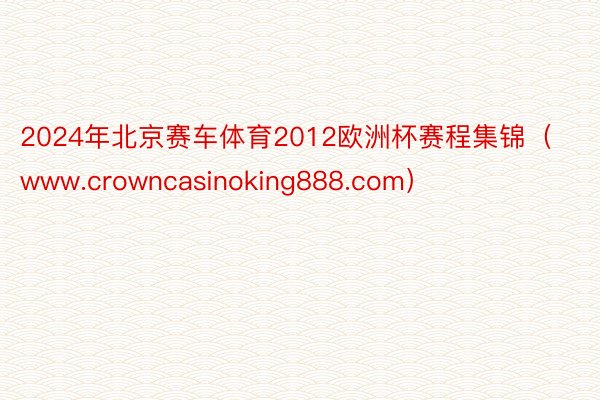 2024年北京赛车体育2012欧洲杯赛程集锦（www.crowncasinoking888.com）