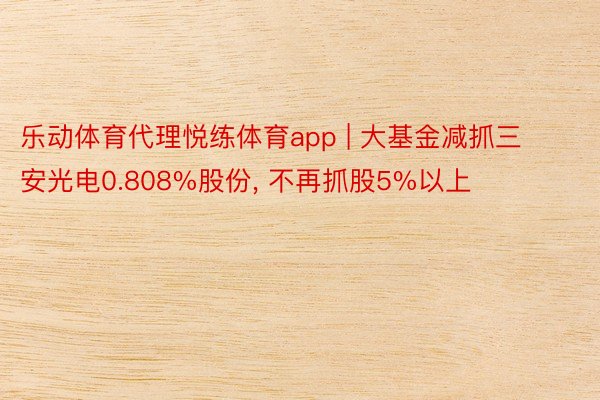 乐动体育代理悦练体育app | 大基金减抓三安光电0.808%股份, 不再抓股5%以上