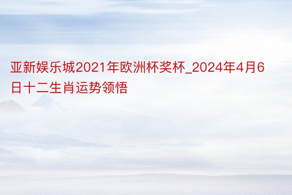 亚新娱乐城2021年欧洲杯奖杯_2024年4月6日十二生肖运势领悟