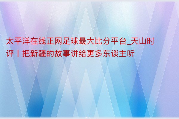 太平洋在线正网足球最大比分平台_天山时评丨把新疆的故事讲给更多东谈主听