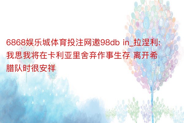 6868娱乐城体育投注网邀98db in_拉涅利: 我思我将在卡利亚里舍弃作事生存 离开希腊队时很安祥