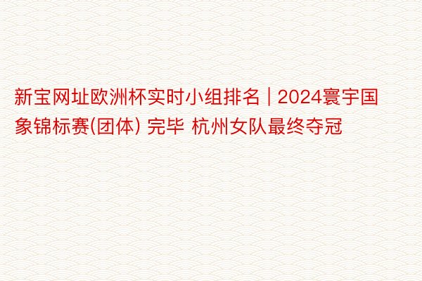 新宝网址欧洲杯实时小组排名 | 2024寰宇国象锦标赛(团体) 完毕 杭州女队最终夺冠