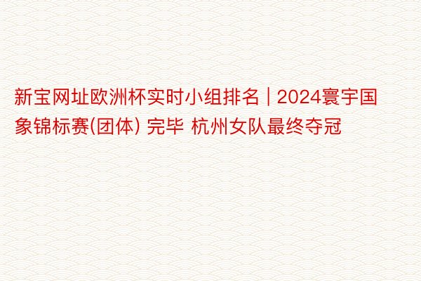 新宝网址欧洲杯实时小组排名 | 2024寰宇国象锦标赛(团体) 完毕 杭州女队最终夺冠