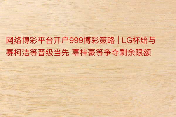 网络博彩平台开户999博彩策略 | LG杯给与赛柯洁等晋级当先 辜梓豪等争夺剩余限额