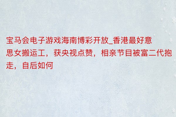 宝马会电子游戏海南博彩开放_香港最好意思女搬运工，获央视点赞，相亲节目被富二代抱走，自后如何