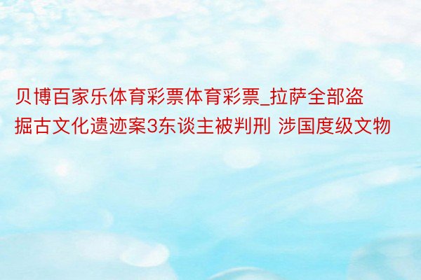 贝博百家乐体育彩票体育彩票_拉萨全部盗掘古文化遗迹案3东谈主被判刑 涉国度级文物