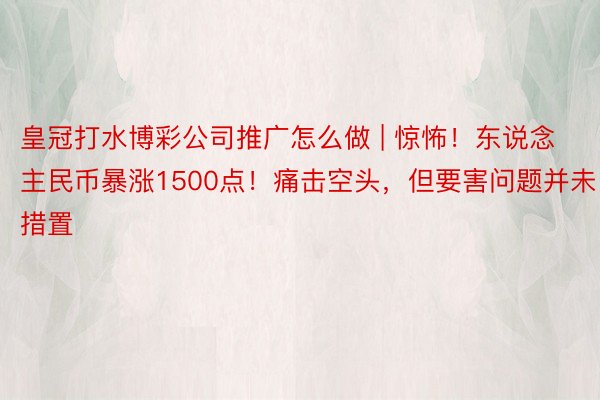 皇冠打水博彩公司推广怎么做 | 惊怖！东说念主民币暴涨1500点！痛击空头，但要害问题并未措置