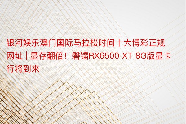 银河娱乐澳门国际马拉松时间十大博彩正规网址 | 显存翻倍！磐镭RX6500 XT 8G版显卡行将到来