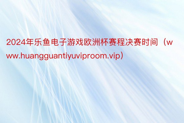 2024年乐鱼电子游戏欧洲杯赛程决赛时间（www.huangguantiyuviproom.vip）