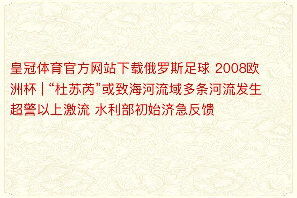 皇冠体育官方网站下载俄罗斯足球 2008欧洲杯 | “杜苏芮”或致海河流域多条河流发生超警以上激流 水利部初始济急反馈