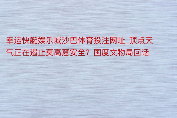 幸运快艇娱乐城沙巴体育投注网址_顶点天气正在遏止莫高窟安全？国度文物局回话