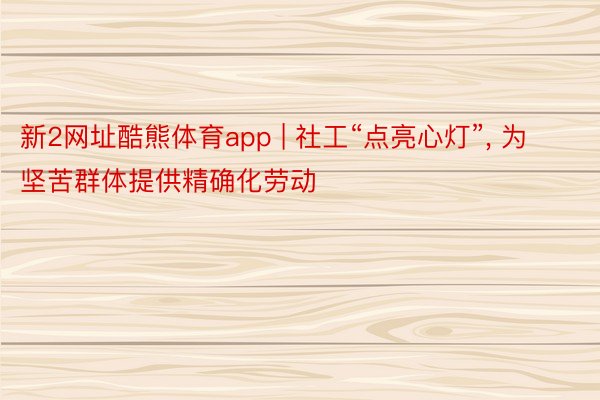 新2网址酷熊体育app | 社工“点亮心灯”， 为坚苦群体提供精确化劳动