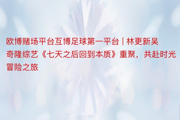 欧博赌场平台互博足球第一平台 | 林更新吴奇隆综艺《七天之后回到本质》重聚，共赴时光冒险之旅