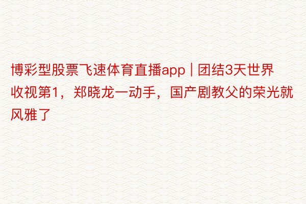 博彩型股票飞速体育直播app | 团结3天世界收视第1，郑晓龙一动手，国产剧教父的荣光就风雅了