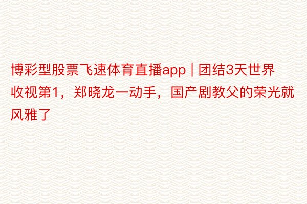 博彩型股票飞速体育直播app | 团结3天世界收视第1，郑晓龙一动手，国产剧教父的荣光就风雅了