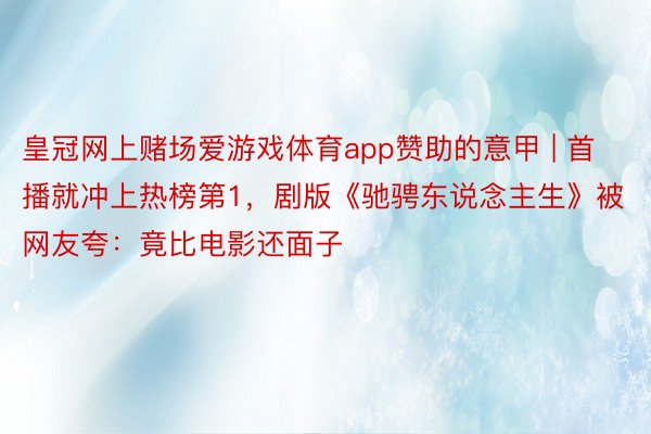 皇冠网上赌场爱游戏体育app赞助的意甲 | 首播就冲上热榜第1，剧版《驰骋东说念主生》被网友夸：竟比电影还面子