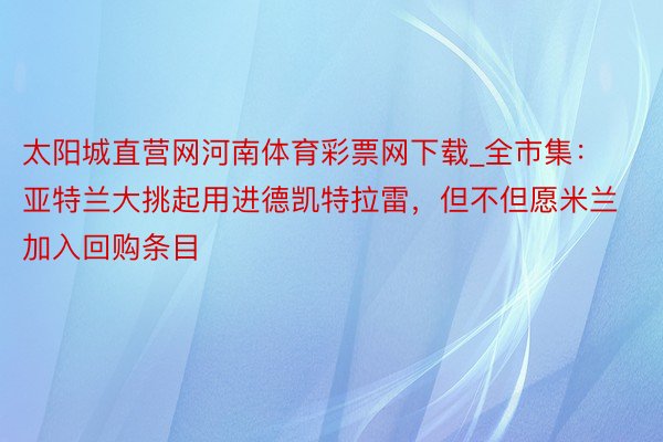 太阳城直营网河南体育彩票网下载_全市集：亚特兰大挑起用进德凯特拉雷，但不但愿米兰加入回购条目