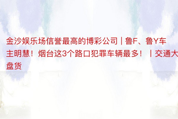 金沙娱乐场信誉最高的博彩公司 | 鲁F、鲁Y车主明慧！烟台这3个路口犯罪车辆最多！丨交通大盘货