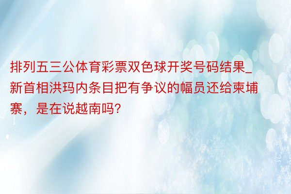 排列五三公体育彩票双色球开奖号码结果_新首相洪玛内条目把有争议的幅员还给柬埔寨，是在说越南吗？