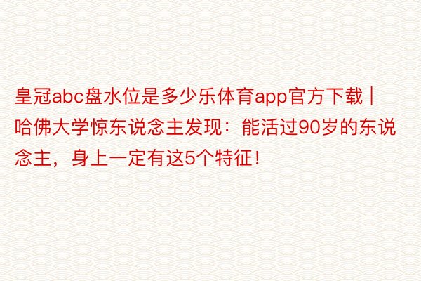 皇冠abc盘水位是多少乐体育app官方下载 | 哈佛大学惊东说念主发现：能活过90岁的东说念主，身上一定有这5个特征！